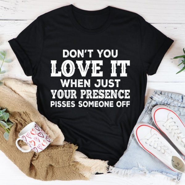 don't you love it when just your presence pisses someone off tee shirt