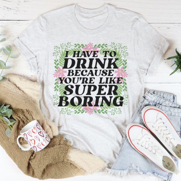 i have to drink because you're like super boring tee shirt