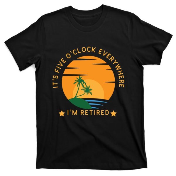 funny retirement five o'clock everywhere i'm retired t-shirt
