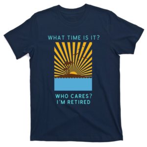 what time is it who cares i'm retired t-shirt