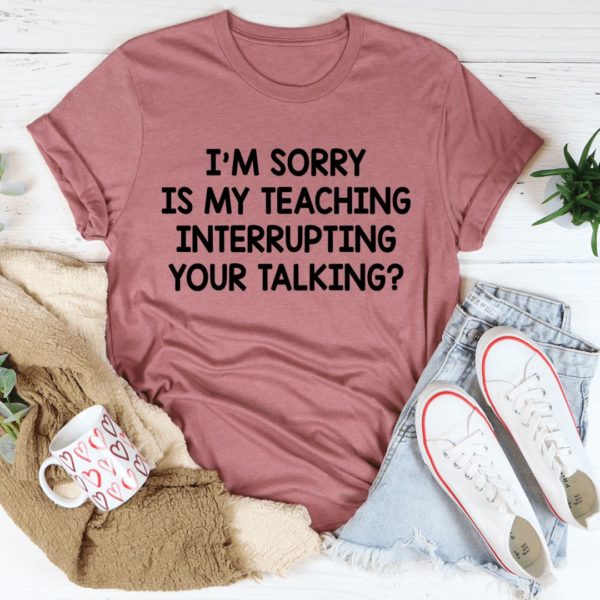 i'm sorry is my teaching interrupting your talking tee shirt