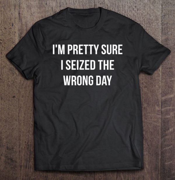 i'm pretty sure i seized the wrong day t-shirt