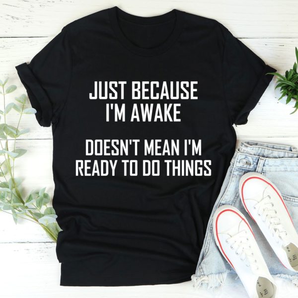 just because i'm awake doesn't mean i'm ready to do things t-shirt